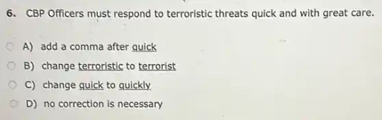 6. CBP Officers must respond to terroristic threats quick and with great care.
A) add a comma after quick
B) change terroristic to terrorist
C) change quick to quickly.
D) no correction is necessary
