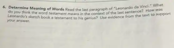6. Determine Meaning of Words Read the last paragraph of "Leonardo da Vinci." What
do you think the word testament means in the context of the last sentence? How was
Leonardo's sketch book a testament to his genius?Use evidence from the text to support
your answer.