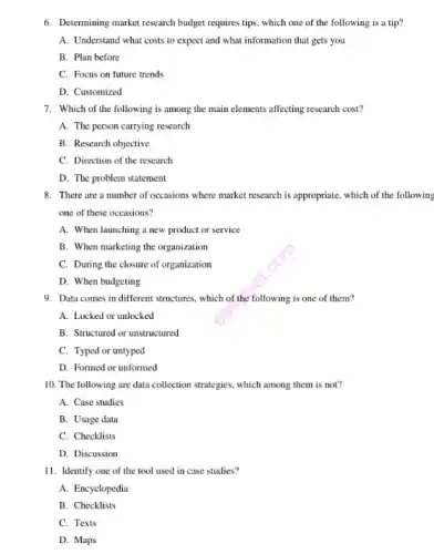 6. Determining market research budget requires tips, which one of the following is a tip?
A. Understand what costs to expect and what information that gets you
B. Plan before
C. Focus on future trends
D. Customized
7. Which of the following is among the main elements affecting research cost?
A. The person carrying research
B. Research objective
C. Direction of the research
D. The problem statement
8. There are a number of occasions where market research is appropriate, which of the following
one of these occasions?
A. When launching a new product or service
B. When marketing the organization
C. During the closure of organization
D. When budgeting
9. Data comes in different structures, which of the following is one of them?
A. Locked or unlocked
B. Structured or unstructured
C. Typed or untyped
D. Formed or unformed
10. The following are data collection strategies, which among them is not?
A. Case studies
B. Usage data
C. Checklists
D. Discussion
11. Identify one of the tool used in case studies?
A. Encyclopedia
B. Checklists
C. Texts
D. Maps