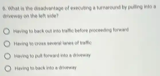 6. What is the disadvantage of executing a turnaround by pulling into a
driveway on the left side?
Having to back out into traffic before proceeding forward
Having to cross several lanes of traffic
Having to pull forward into a driveway
Having to back into a driveway