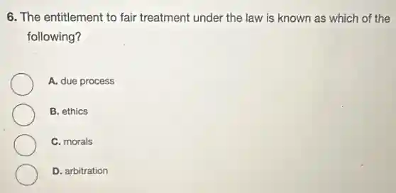 6. The entitlement to fair treatment under the law is known as which of the
following?
A. due process
B. ethics
C. morals
D. arbitration