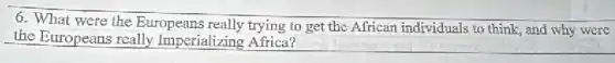 6. What were the Europeans really trying to get the African individuals to think, and why were
the Europeans really Imperializing Africa?