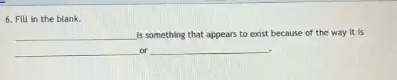 6. Fill in the blank.
__ is something that appears to exist because of the way it is
__ or __