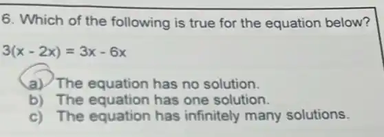 6. Which of the following is true for the equation below?
3(x-2x)=3x-6x
a) The equation has no solution.
b) The equation has one solution.
c) The equation has infinitely many solutions.