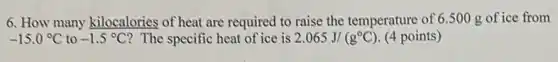 6. How many kilocalories of heat are required to raise the temperature of 6.500 g of ice from
-15.0^circ C to -1.5^circ C ? The specific heat of ice is 2.065J/(g^circ C) (4 points)