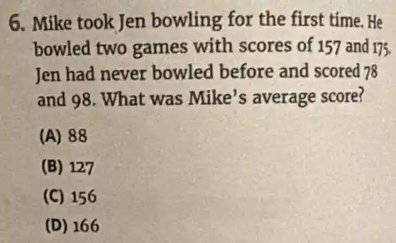 6. Mike took Jen bowling for the first time. He
bowled two games with scores of 157 and 175.
Jen had never bowled before and scored 78
and 98. What was Mike's average score?
(A) 88
(B) 127
(C) 156
(D) 166