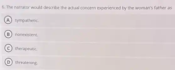 6. The narrator would describe the actual concern experienced by the woman's father as
A sympathetic.
B nonexistent.
C therapeutic.
D threatening.
