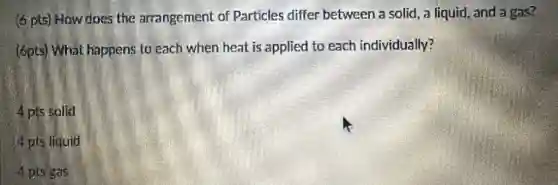 (6 pts) How does the arrangement of Particles differ between a solid, a liquid, and a gas?
(6pts) What happens to each when heat is applied to each individually?
4 pts solid
4 pts liquid
4 pts gas
