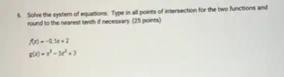 6. Solve the system of equations. Type in all points of intersection for the two functions and
round to the nearest tenth if necessary. (25 points)
f(x)=-0.5x+2
g(x)=x^3-5x^2+3