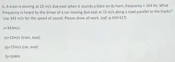 6. A train is moving at 23m/s due east when it sounds a blast on its horn, frequency=164Hz What
frequency is heard by the driver of a car moving due east at 15m/s along a road parallel to the tracks?
Use 343m/s for the speed of sound Please show all work.(ref: p 410-417
v=343m/s
vs=23m/s(train,east)
vo=15m/s(car,east)
fs=164Hz