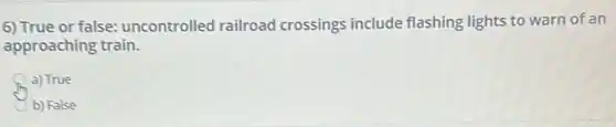6) True or false: uncontrolle railroad crossings include flashing lights to warn of an
approaching train.
a) True
b) False