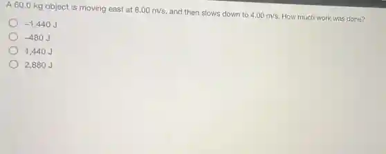 A 60.0 kg object is moving east at
8.00m/s and then slows down to 4.00m/s How much work was done?
-1,440 J
-480
1,440J
2,880J