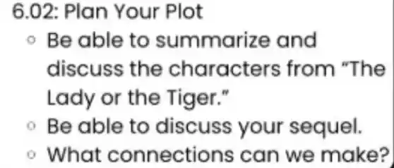 6.02: Plan Your Plot
- Be able to summarize and
discuss the characters from "The
Lady or the Tiger."
- Be able to discuss your sequel.
What connections can we make?
