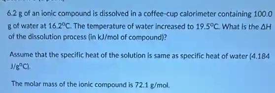 6.2 g of an ionic compound is dissolved in a coffee-cup calorimeter containing 100.0
g of water at 16.2^circ C The temperature of water increased to 19.5^circ C What is the Delta H
of the dissolution process in kJ/mol of compound)?
Assume that the specific heat of the solution is same as specific heat of water (4.184
J/g^circ C)
The molar mass of the ionic compound is 72.1g/mol