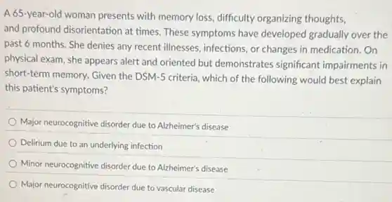 A 65-year-old woman presents with memory loss difficulty organizing thoughts,
and profound disorientation at times. These symptoms have developed gradually over the
past 6 months. She denies any recent illnesses , infections, or changes in medication.On
physical exam, she appears alert and oriented but demonstrates significant impairments in
short-term memory. Given the DSM-5 criteria, which of the following would best explain
this patient's symptoms?
Major neurocognitive disorder due to Alzheimer's disease
Delirium due to an underlying infection
Minor neurocognitive disorder due to Alzheimer's disease
Major neurocognitive disorder due to vascular disease