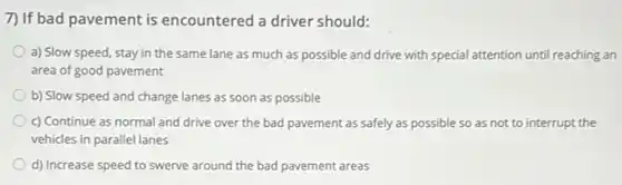 7) If bad pavement is encountered a driver should:
a) Slow speed, stay in the same lane as much as possible and drive with special attention until reaching an
area of good pavement
b) Slow speed and change lanes as soon as possible
c) Continue as normal and drive over the bad pavement as safely as possible so as not to interrupt the
vehicles in parallel lanes
d) Increase speed to swerve around the bad pavement areas