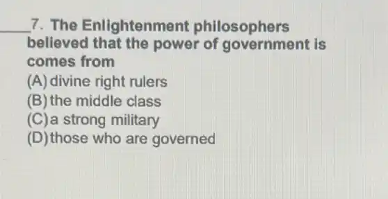 __ 7. The Enlightenment philosophers
believed that the power of government is
comes from
(A) divine right rulers
(B) the middle class
(C)a strong military
(D) those who are governed