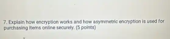 7. Explain how encryption works and how asymmetric encryption is used for
purchasing items online securely. (5 points)