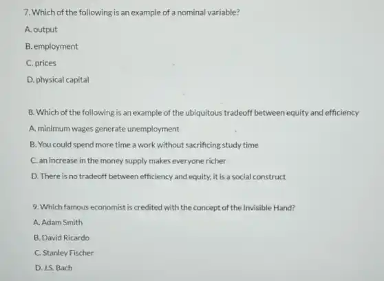 7. Which of the following is an example of a nominal variable?
A. output
B. employment
C. prices
D. physical capital
8. Which of the following is an example of the ubiquitous tradeoff between equity and efficiency
A. minimum wages generate unemployment
B. You could spend more time a work without sacrificing study time
C. an increase in the money supply makes everyone richer
D. There is no tradeoff between efficiency and equity, it is a social construct
9. Which famous economist is credited with the concept of the Invisible Hand?
A. Adam Smith
B. David Ricardo
C. Stanley Fischer
D. J.S. Bach