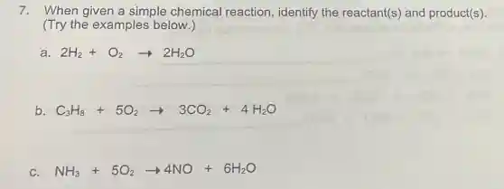7. When given a simple chemical reaction, identify the reactant(s) and product(s).
(Try the examples below.)
2H_(2)+O_(2)arrow 2H_(2)O
b C_(3)H_(8)+5O_(2)arrow 3CO_(2)+4H_(2)O
C. NH_(3)+5O_(2)arrow 4NO+6H_(2)O
