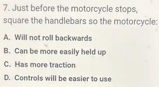 7. Just before the motorcycle stops,
square the handlebars so the motorcycle:
A. Will not roll backwards
B. Can be more easily held up
C. Has more traction
D. Controls will be easier to use