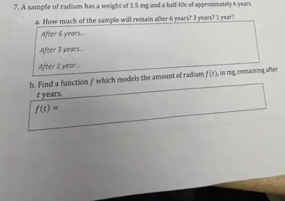 7. A sample of radium has a weight of 1.5 mg and a half-life of approximately 6 years.
a. How much of the sample will remain after 6 years? 3 years? 1 year?
square
After 6 years...
After 3 years...
b. Find a function f which models the amount of radium f(t) in mg, remaining after
t years.
f(t)=