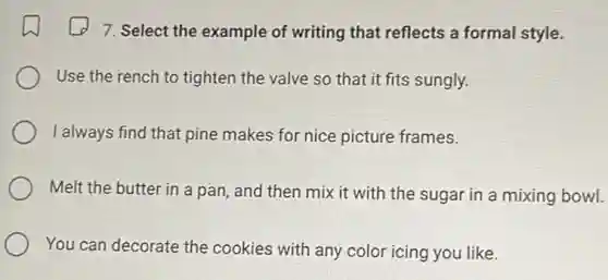 7. Select the example of writing that reflects a formal style.
Use the rench to tighten the valve so that it fits sungly.
I always find that pine makes for nice picture frames.
Melt the butter in a pan, and then mix it with the sugar in a mixing bowl.
You can decorate the cookies with any color icing you like.