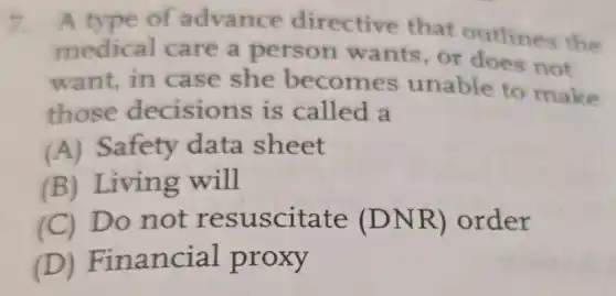 7. A type of advance directive that outlines the
medical care a person wants,or does not
want,in case she becomes unable to make
those decisions is called a
(A) Safety data sheet
(B) Living will
(C) Do not resuscitate (DNR)order
(D)Financial proxy