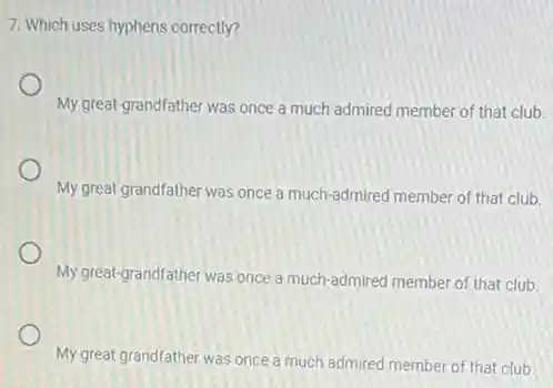 7. Which uses hyphens correctly?
My great-grandfather was once a much admired member of that club.
My great grandfather was once a much-admired member of that club.
My great-grandfather was once a much-admired member of that club.
My great grandfather was once a much admired member of that club.