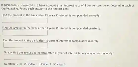 If 7000 dollars is invested in a bank account at an interest rate of 8 per cent per year, determine each of
the following. Round each answer to the nearest cent.
Find the amount in the bank after 13 years if interest is compounded annually:
square 
Find the amount in the bank after 13 years if interest is compounded quarterly:
square 
Find the amount in the bank after 13 years if interest is compounded monthly:
square 
Finally, find the amount in the bank after 13 years if interest is compounded continuously:
square