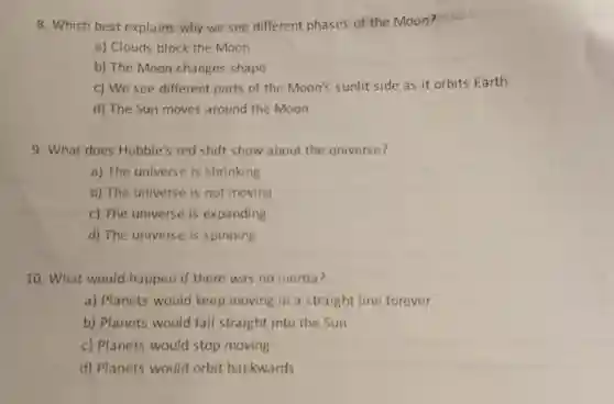8. Which best explains why we see different phases of the Moon?
a) Clouds block the Moon
b) The Moon changes shape
c) We see different parts of the Moon's sunlit side as it orbits Earth
d) The Sun moves around the Moon
9. What does Hubble's red shift show about the universe?
a) The universe is shrinking
b) The universe is not moving
c) The universe is expanding
d) The universe is spinning
10. What would happen if there was no inertia?
a) Planets would keep moving in a straight line forever
b) Planets would fall straight into the Sun
c) Planets would stop moving
d) Planets would orbit backwards