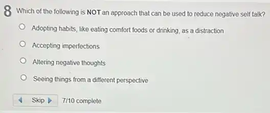 8 Which of the following is NOT an approach that can be used to reduce negative self talk?
Adopting habits, like eating comfort foods or drinking as a distraction
Accepting imperfections
Altering negative thoughts
Seeing things from a different perspective