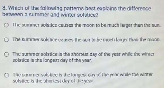 8. Which of the following patterns best explains the difference
between a summer and winter solstice?
The summer solstice causes the moon to be much larger than the sun.
The summer solstice causes the sun to be much larger than the moon.
The summer solstice is the shortest day of the year while the winter
solstice is the longest day of the year.
The summer solstice is the longest day of the year while the winter
solstice is the shortest day of the year.