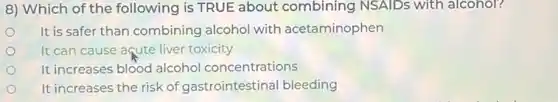 8) Which of the following is TRUE about combining NSAIDs with alcohol?
It is safer than combining alcohol with acetaminophen
It can cause aqute liver toxicity
It increases blood alcohol concentrations
It increases the risk of gastrointestinal bleeding