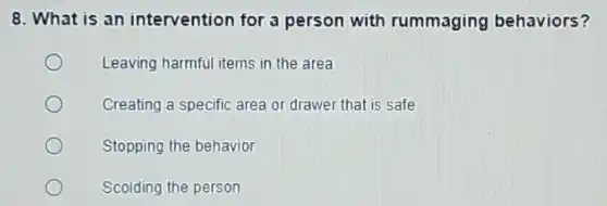 8. What is an intervention for a person with rummaging behaviors?
Leaving harmful items in the area
Creating a specific area or drawer that is safe
Stopping the behavior
Scolding the person