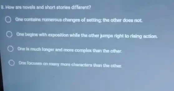 8. How are novels and short stories different?
One contains numerous changes of setting; the other does not.
One begins with exposition while the other jumps right to rising action.
One is much longer and more complex than the other.
One focuses on many more characters than the other.