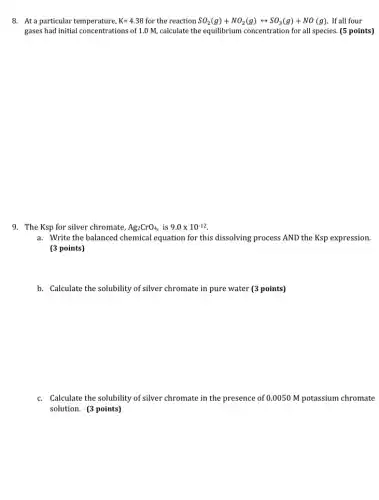 8. At a particular temperature, K=4.38 for the reaction SO_(2)(g)+NO_(2)(g)rightarrow SO_(3)(g)+NO(g) If all four
gases had initial concentrations of 1.0 M, calculate the equilibrium concentration for all species. (5 points)
9. The Ksp for silver chromate, Ag_(2)CrO_(4), is 9.0times 10^-12
a. Write the balanced chemical equation for this dissolving process AND the Ksp expression.
(3 points)
b. Calculate the solubility of silver chromate in pure water (3 points)
c. Calculate the solubility of silver chromate in the presence of 0.0050 M potassium chromate
solution. (3 points)