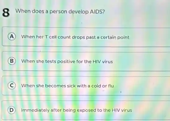 8 When does a person develop AIDS?
A When her T cell count drops past a certain point
__
B When she tests positive for the HIV virus
__
C When she becomes sick with a cold or flu
__
D Immediately after being exposed to the HIV virus
