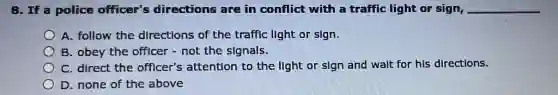 8. If a police officer's directions are in conflict with a traffic light or sign, __
A. follow the directions of the traffic light or sign.
B. obey the officer - not the signals.
C. direct the officer's attention to the light or sign and wait for his directions.
D. none of the above