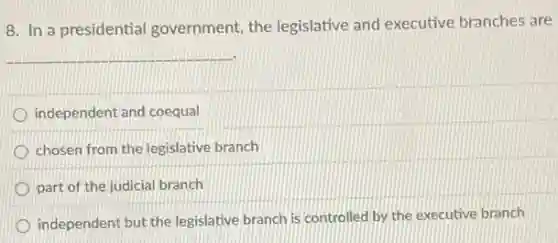8. In a presidential government, the legislative and executive branches are
__
independent and coequal
chosen from the legislative branch
part of the judicial branch
independent but the legislative branch is controlled by the executive branch
