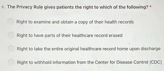 8. The Privacy Rule gives patients the right to which of the following?
Right to examine and obtain a copy of their health records
Right to have parts of their healthcare record erased
Right to take the entire original healthcare record home upon discharge
Right to withhold information from the Center for Disease Control (CDC)