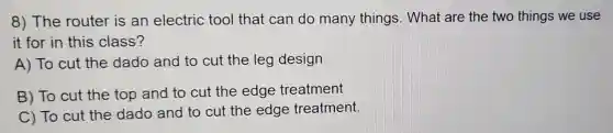 8) The router is an electric tool that can do many things . What are the two things we use
it for in this class?
A) To cut the dado and to cut the leg design
B) To cut the top and to cut the edge treatment
C) To cut the dado and to cut the edge treatment.