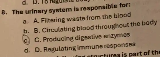 8. The urinary system is responsible for:
a. A. Filtering waste from the blood
b. B. Circulating blood throughout the body
C. C. Producing digestive enzymes
d. D. Regulating immune responses