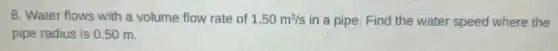 8. Water flows with a volume flow rate of 1.50m^3/s in a pipe. Find the water speed where the
pipe radius is 050 m.