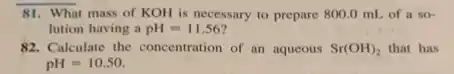 81. What mass of KOH is necessary to prepare 800.0 mL of a so-
lution having a pH=11.56
82. Calculate the concentration of an aqueous Sr(OH)_(2) that has
pH=10.50