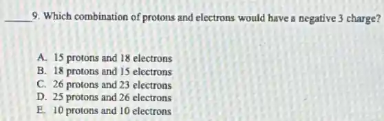 __ 9. Which combination of protons and electrons would have a negative 3 charge?
A. 15 protons and 18 electrons
B. 18 protons and 15 electrons
C. 26 protons and 23 electrons
D. 25 protons and 26 electrons
E. 10 protons and 10 electrons