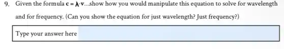 9. Given the formula c=lambda cdot v. .show how you would manipulate this equation to solve for wavelength
and for frequency. (Can you show the equation for just wavelength? Just frequency?)
square
