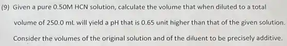 (9) Given a pure 0.50M HCN solution calculate the volume that when diluted to a total
volume of 250.0 mL will yield a pH that is 0.65 unit higher than that of the given solution.
Consider the volumes of the original solution and of the diluent to be precisely additive.