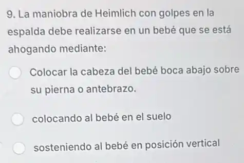 9. La maniobra de Heimlich con golpes en la
espalda debe realizarse en un bebé que se está
ahogando mediante:
Colocar la cabeza del bebé boca abajo sobre
su pierna o antebrazo.
colocando al bebé en el suelo
sosteniendo al bebé en posición vertical