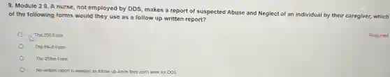 9. Module 29. A nurse, not employed by DDS, makes a report of suspected Abuse and Neglect of an individual by their caregiver, which
of the following forms would they use as a follow up written report?
The 255 Form
The PA-6 Form
The 255m Form
No written report is ne needed as follow up since they don't work for DDS